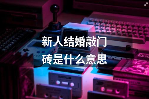 新人结婚敲门砖是什么意思-第1张-游戏信息-龙启网
