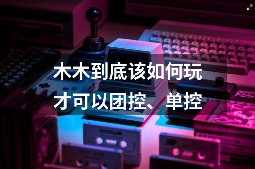 木木到底该如何玩才可以团控、单控-第1张-游戏信息-龙启网