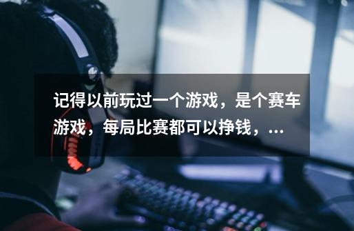 记得以前玩过一个游戏，是个赛车游戏，每局比赛都可以挣钱，可以通过钱可以换发动机等，谁知道是什么游戏-第1张-游戏信息-龙启网