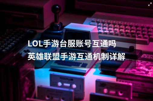 LOL手游台服账号互通吗英雄联盟手游互通机制详解-第1张-游戏信息-龙启网