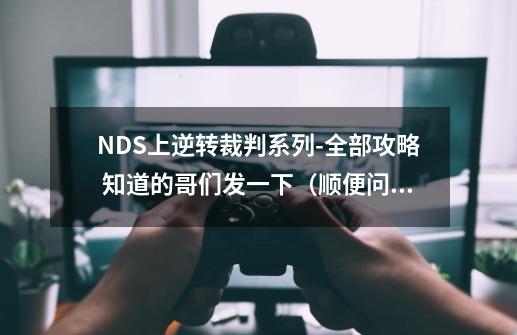 NDS上逆转裁判系列-全部攻略 知道的哥们发一下(顺便问下,逆转裁判在NDS上一共有几部-第1张-游戏信息-龙启网