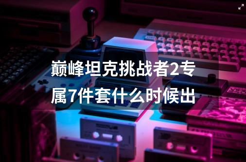 巅峰坦克挑战者2专属7件套什么时候出-第1张-游戏信息-龙启网