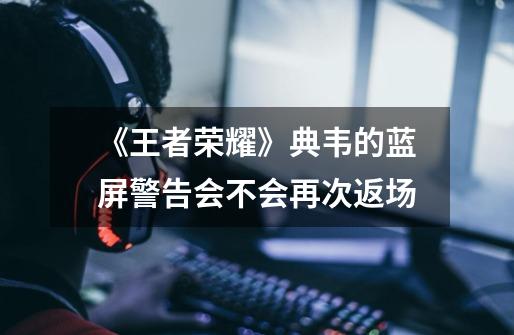 《王者荣耀》典韦的蓝屏警告会不会再次返场-第1张-游戏信息-龙启网