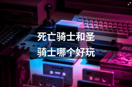 死亡骑士和圣骑士哪个好玩-第1张-游戏信息-龙启网