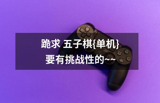 跪求 五子棋{单机}  要有挑战性的~~-第1张-游戏信息-龙启网