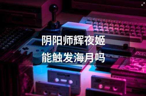 阴阳师辉夜姬能触发海月吗-第1张-游戏信息-龙启网