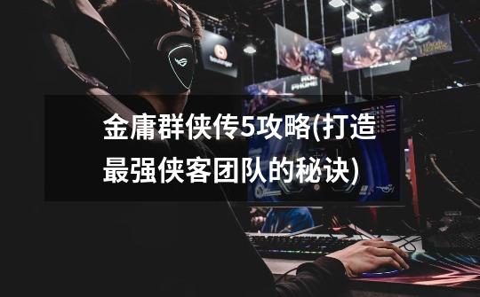 金庸群侠传5攻略(打造最强侠客团队的秘诀)-第1张-游戏信息-龙启网