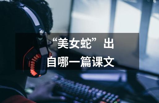 “美女蛇”出自哪一篇课文-第1张-游戏信息-龙启网