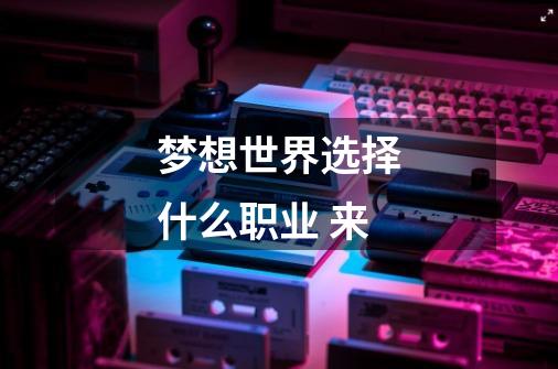 梦想世界选择什么职业 来-第1张-游戏信息-龙启网