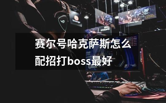 赛尔号哈克萨斯怎么配招打boss最好-第1张-游戏信息-龙启网