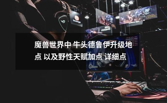魔兽世界中 牛头德鲁伊升级地点 以及野性天赋加点 详细点-第1张-游戏信息-龙启网