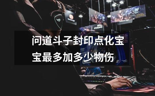 问道斗子封印点化宝宝最多加多少物伤-第1张-游戏信息-龙启网