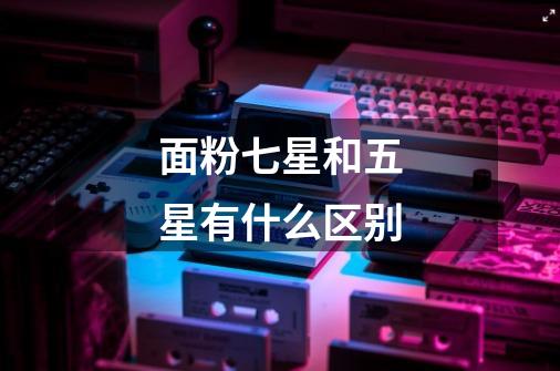 面粉七星和五星有什么区别-第1张-游戏信息-龙启网