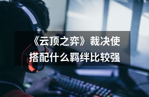 《云顶之弈》裁决使搭配什么羁绊比较强-第1张-游戏信息-龙启网