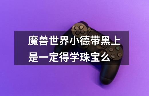 魔兽世界小德带黑上是一定得学珠宝么-第1张-游戏信息-龙启网