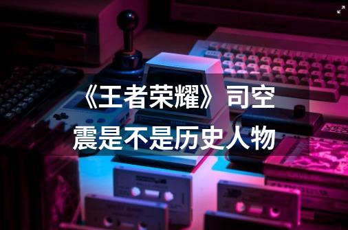 《王者荣耀》司空震是不是历史人物-第1张-游戏信息-龙启网