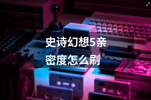 史诗幻想5亲密度怎么刷-第1张-游戏信息-龙启网