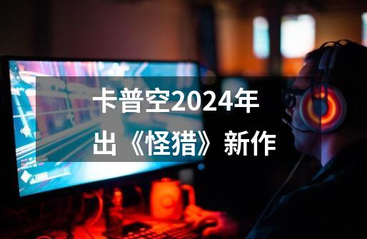 卡普空2024年出《怪猎》新作-第1张-游戏信息-龙启网