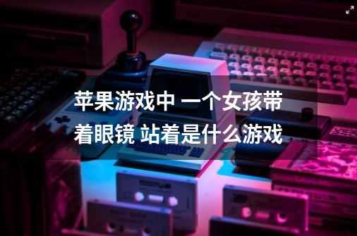 苹果游戏中 一个女孩带着眼镜 站着是什么游戏-第1张-游戏信息-龙启网