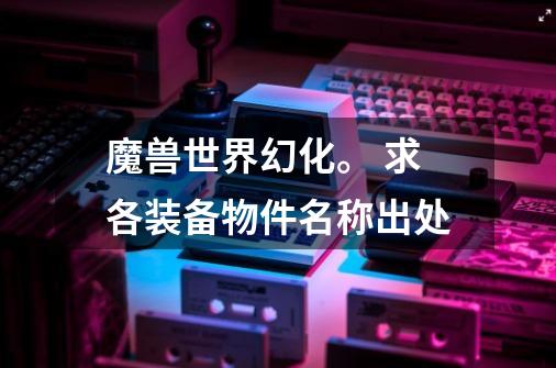 魔兽世界幻化。 求各装备物件名称出处-第1张-游戏信息-龙启网
