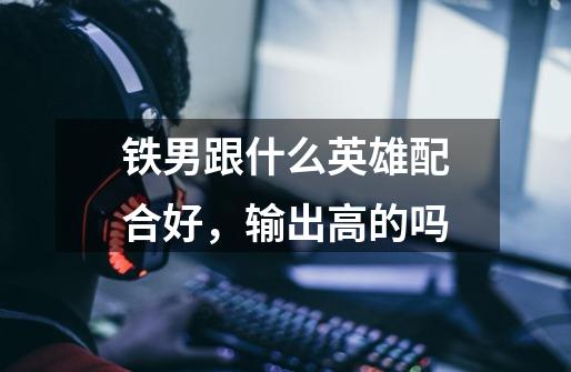 铁男跟什么英雄配合好，输出高的吗-第1张-游戏信息-龙启网