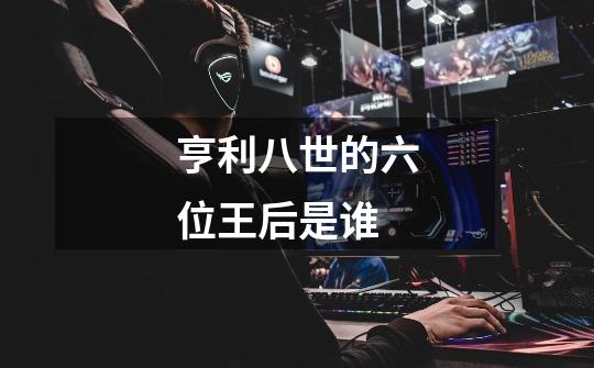 亨利八世的六位王后是谁-第1张-游戏信息-龙启网