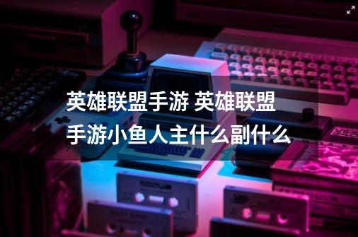 英雄联盟手游 英雄联盟手游小鱼人主什么副什么-第1张-游戏信息-龙启网