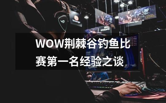 WOW荆棘谷钓鱼比赛第一名经验之谈-第1张-游戏信息-龙启网