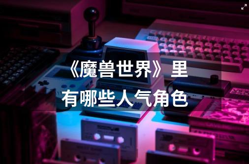《魔兽世界》里有哪些人气角色-第1张-游戏信息-龙启网