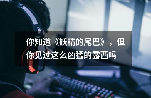 你知道《妖精的尾巴》,但你见过这么凶猛的露西吗-第1张-游戏信息-龙启网