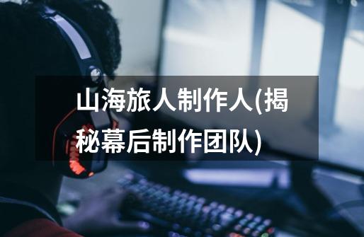 山海旅人制作人(揭秘幕后制作团队)-第1张-游戏信息-龙启网