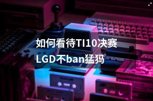 如何看待TI10决赛LGD不ban猛犸-第1张-游戏信息-龙启网