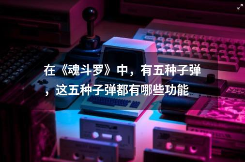 在《魂斗罗》中,有五种子弹,这五种子弹都有哪些功能-第1张-游戏信息-龙启网