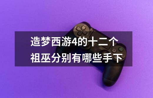 造梦西游4的十二个祖巫分别有哪些手下-第1张-游戏信息-龙启网