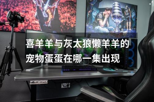 喜羊羊与灰太狼懒羊羊的宠物蛋蛋在哪一集出现-第1张-游戏信息-龙启网