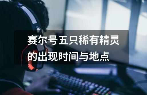 赛尔号五只稀有精灵的出现时间与地点-第1张-游戏信息-龙启网