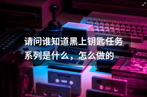 请问谁知道黑上钥匙任务系列是什么,怎么做的-第1张-游戏信息-龙启网