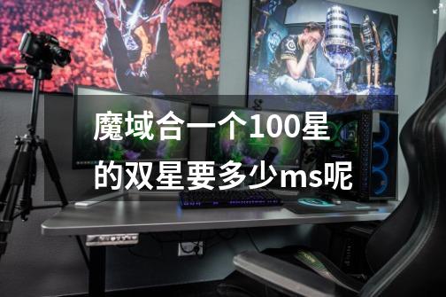 魔域合一个100星的双星要多少ms呢-第1张-游戏信息-龙启网