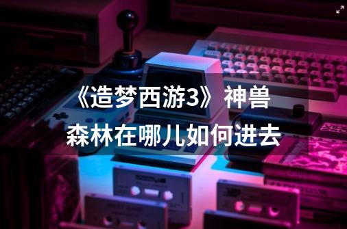 《造梦西游3》神兽森林在哪儿如何进去-第1张-游戏信息-龙启网