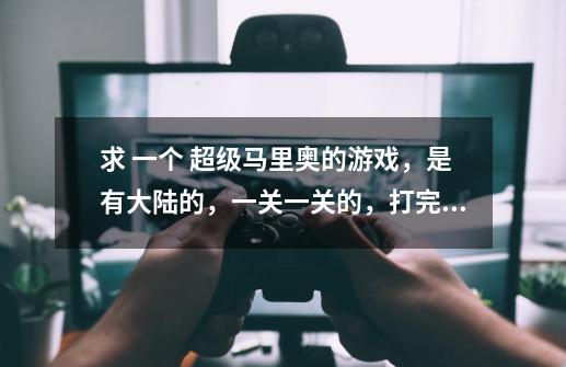 求 一个 超级马里奥的游戏，是有大陆的，一关一关的，打完后，会解锁下一个地方。。 要电脑能玩的-第1张-游戏信息-龙启网