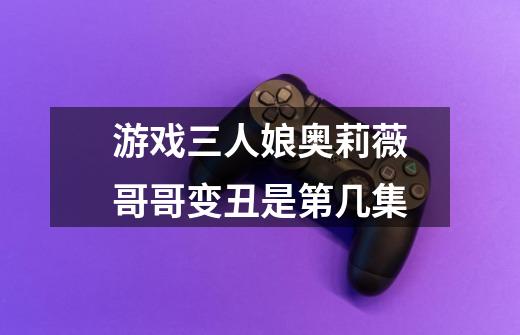 游戏三人娘奥莉薇哥哥变丑是第几集-第1张-游戏信息-龙启网