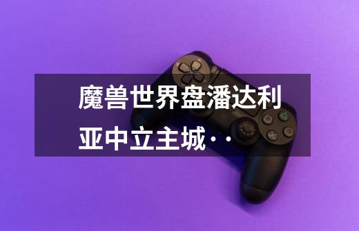 魔兽世界盘潘达利亚中立主城··-第1张-游戏信息-龙启网