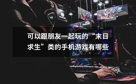 可以跟朋友一起玩的“末日求生”类的手机游戏有哪些-第1张-游戏信息-龙启网