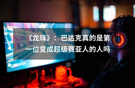 《龙珠》:巴达克真的是第一位变成超级赛亚人的人吗-第1张-游戏信息-龙启网