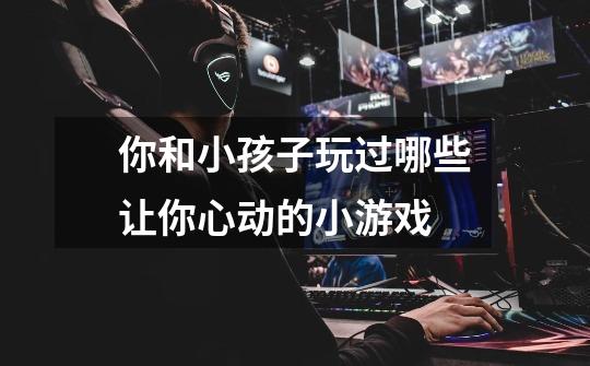 你和小孩子玩过哪些让你心动的小游戏-第1张-游戏信息-龙启网