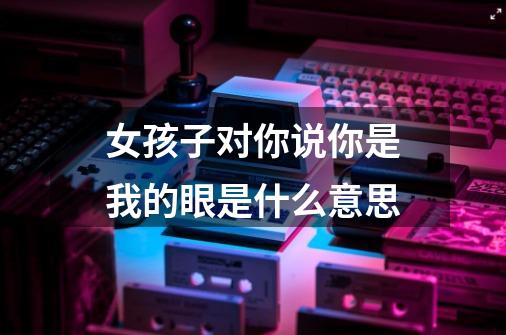 女孩子对你说你是我的眼是什么意思-第1张-游戏信息-龙启网