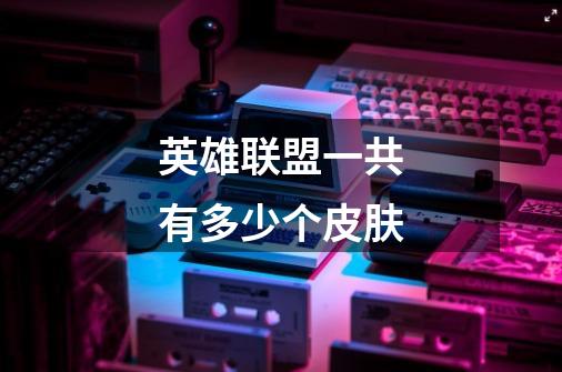 英雄联盟一共有多少个皮肤-第1张-游戏信息-龙启网