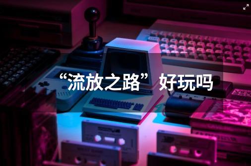 “流放之路”好玩吗-第1张-游戏信息-龙启网