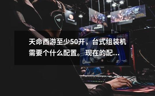 天命西游至少50开，台式组装机需要个什么配置。 现在的配置cpui7 6700k . 固态，英特尔-第1张-游戏信息-龙启网
