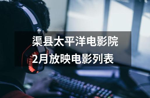 渠县太平洋电影院2月放映电影列表-第1张-游戏信息-龙启网